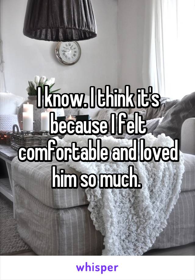 I know. I think it's because I felt comfortable and loved him so much. 