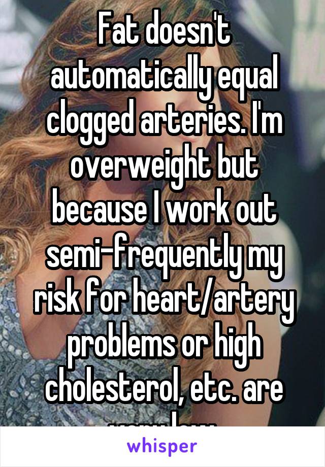 Fat doesn't automatically equal clogged arteries. I'm overweight but because I work out semi-frequently my risk for heart/artery problems or high cholesterol, etc. are very low.