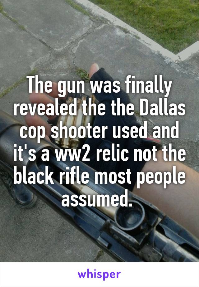 The gun was finally revealed the the Dallas cop shooter used and it's a ww2 relic not the black rifle most people assumed. 