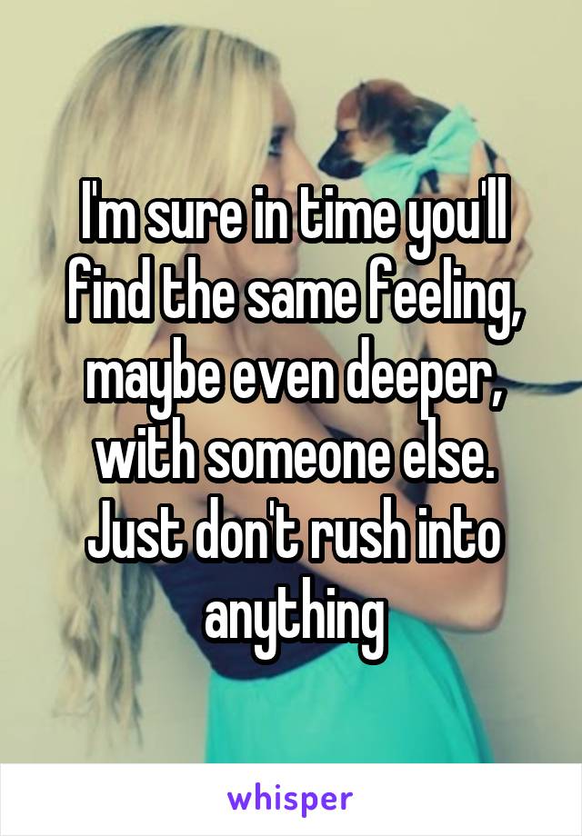 I'm sure in time you'll find the same feeling, maybe even deeper, with someone else. Just don't rush into anything