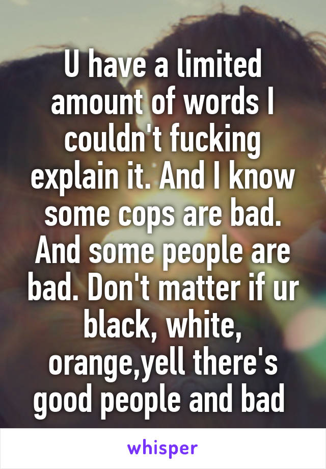 U have a limited amount of words I couldn't fucking explain it. And I know some cops are bad. And some people are bad. Don't matter if ur black, white, orange,yell there's good people and bad 