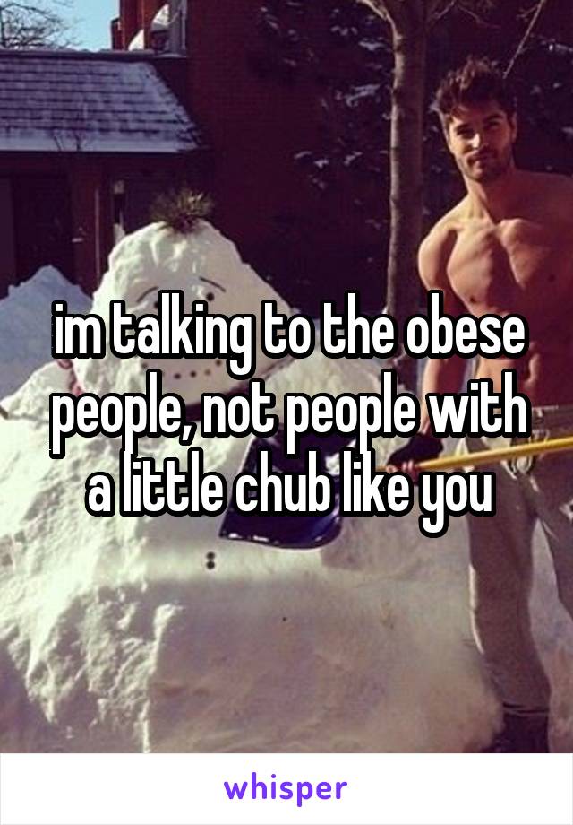 im talking to the obese people, not people with a little chub like you