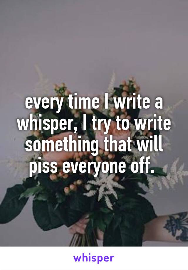 every time I write a whisper, I try to write something that will piss everyone off. 