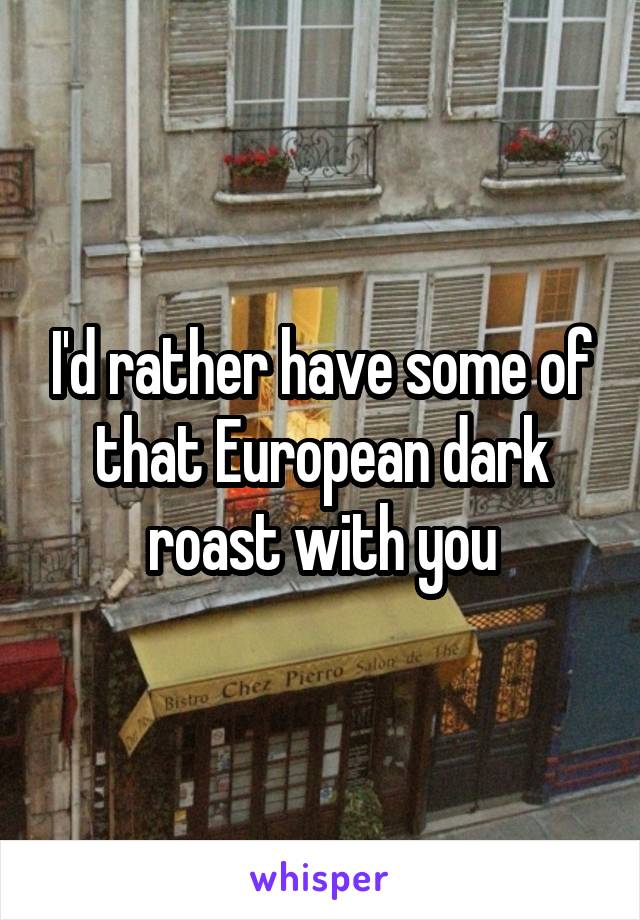 I'd rather have some of that European dark roast with you