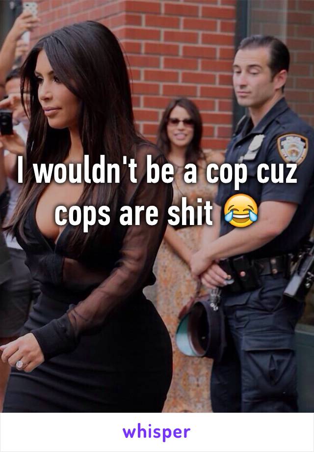 I wouldn't be a cop cuz cops are shit 😂
