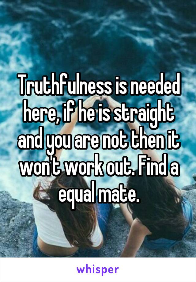 Truthfulness is needed here, if he is straight and you are not then it won't work out. Find a equal mate.