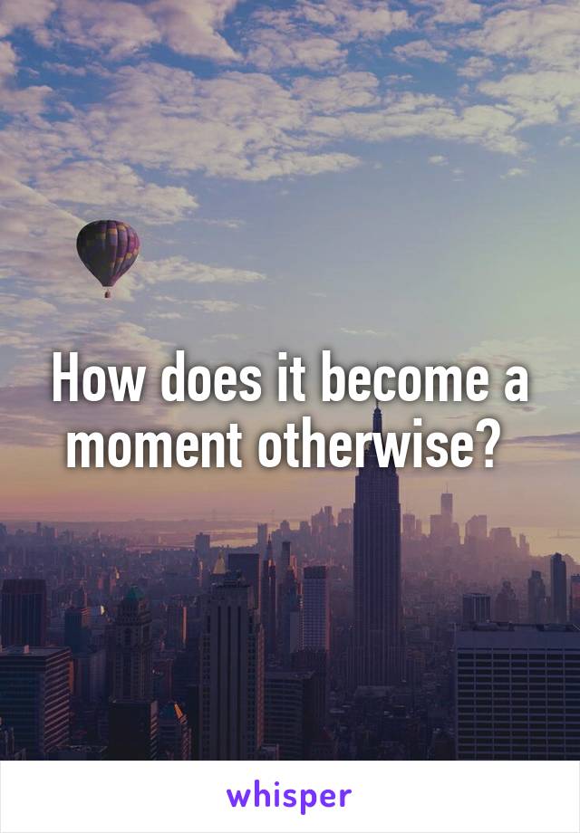 How does it become a moment otherwise? 