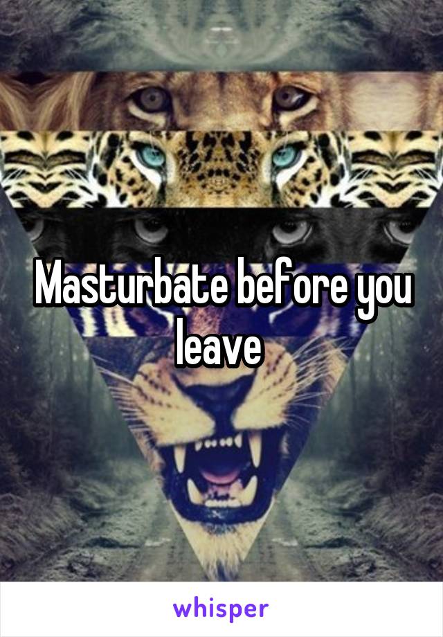 Masturbate before you leave 