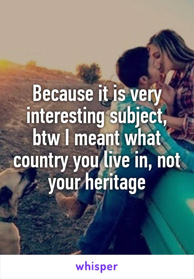 Because it is very interesting subject, btw I meant what country you live in, not your heritage