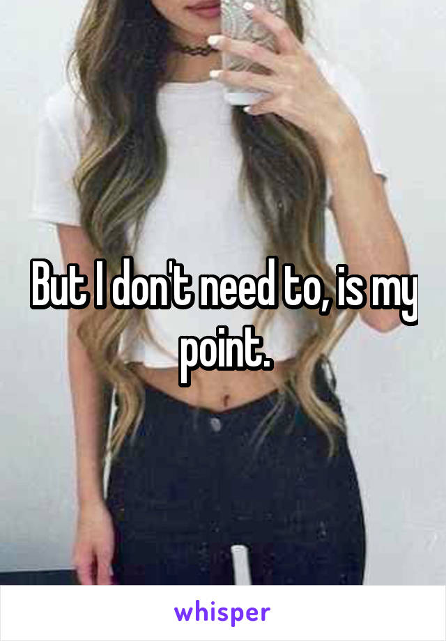 But I don't need to, is my point.