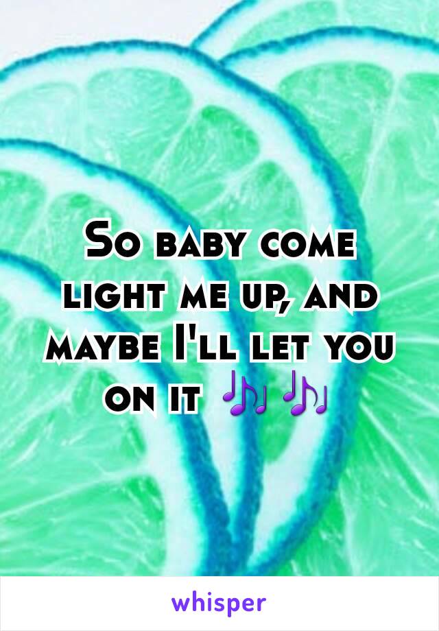 So baby come light me up, and maybe I'll let you on it 🎶🎶