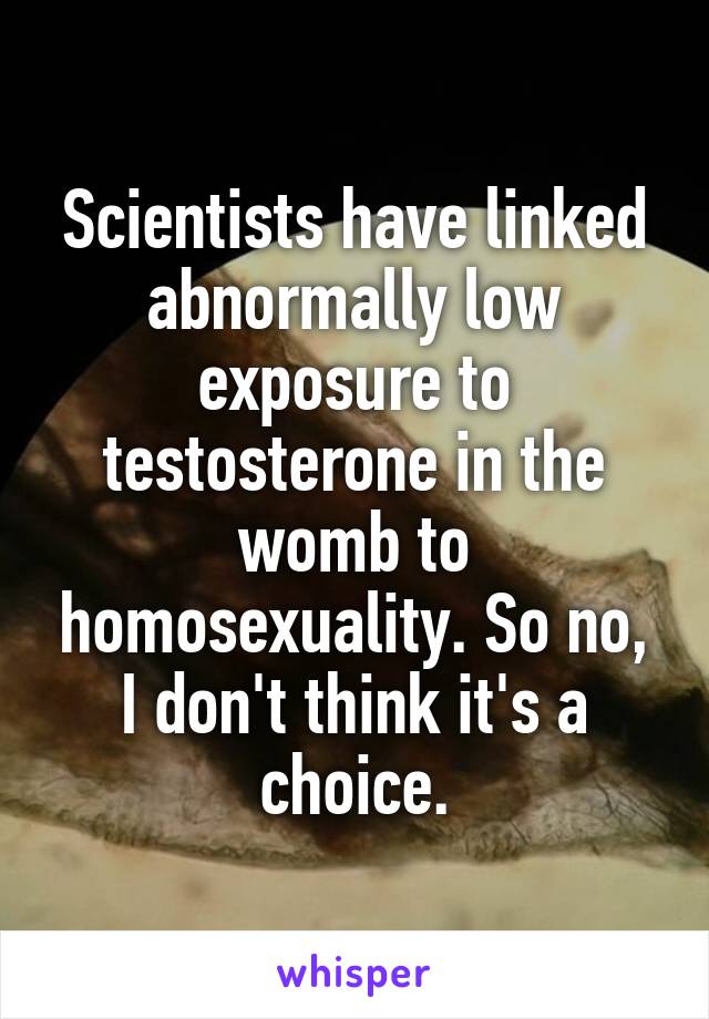 Scientists have linked abnormally low exposure to testosterone in the womb to homosexuality. So no, I don't think it's a choice.