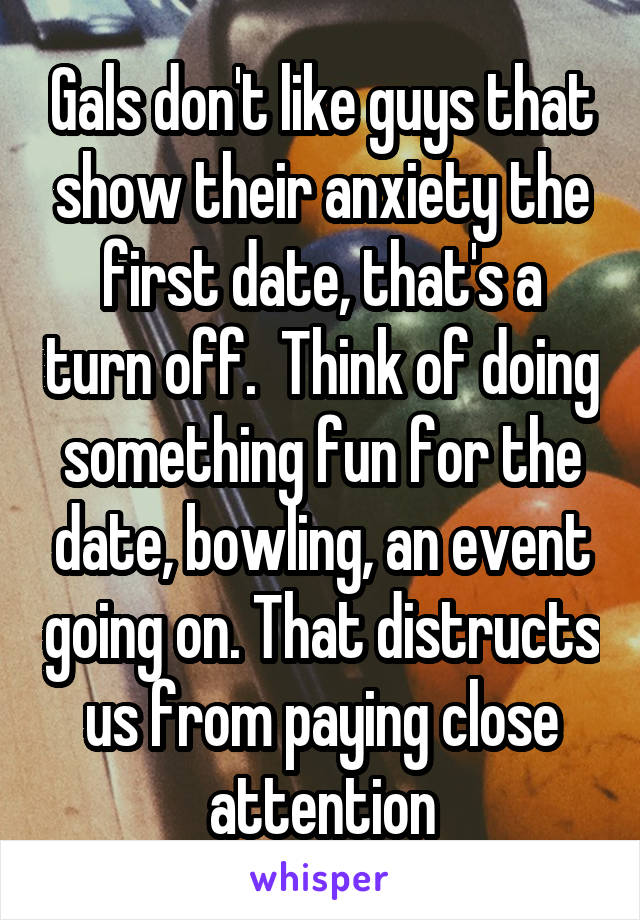 Gals don't like guys that show their anxiety the first date, that's a turn off.  Think of doing something fun for the date, bowling, an event going on. That distructs us from paying close attention