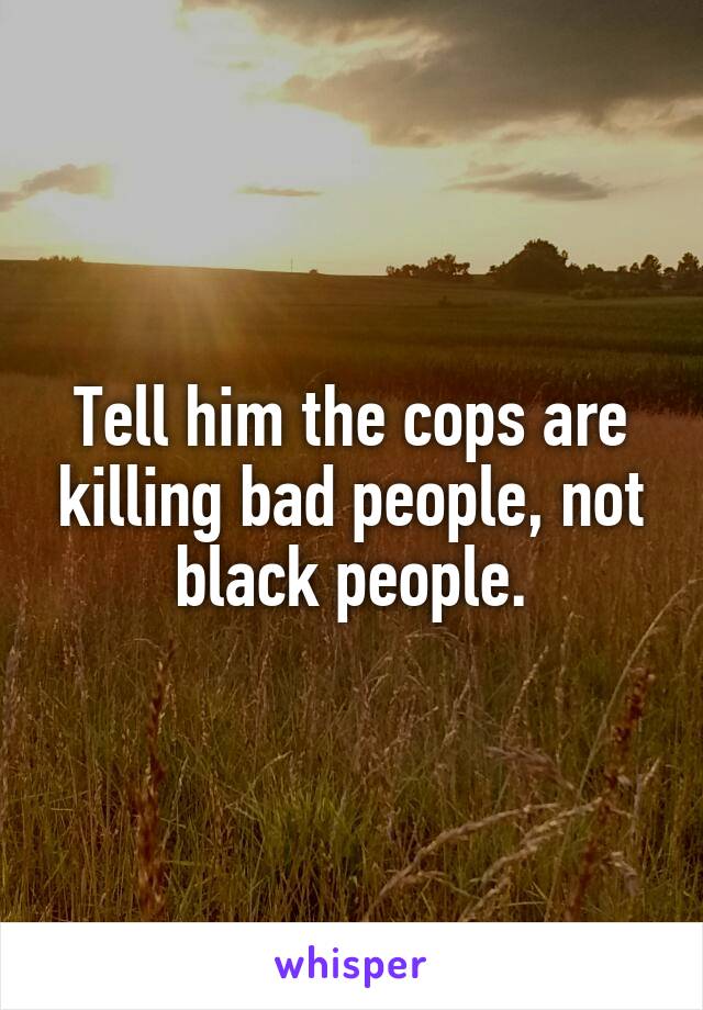 Tell him the cops are killing bad people, not black people.