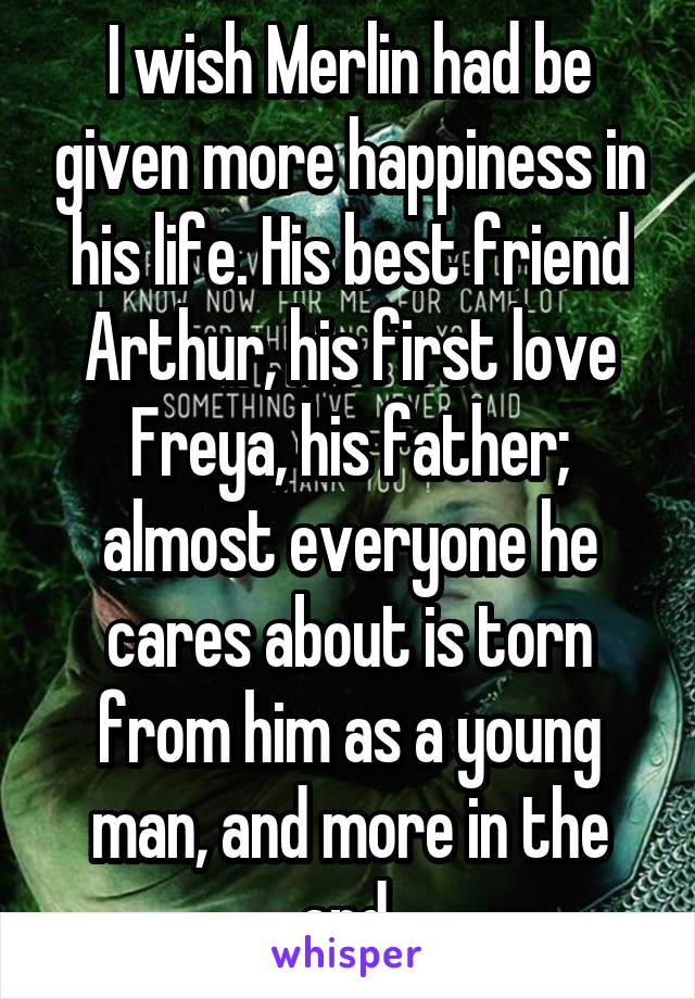 I wish Merlin had be given more happiness in his life. His best friend Arthur, his first love Freya, his father; almost everyone he cares about is torn from him as a young man, and more in the end.