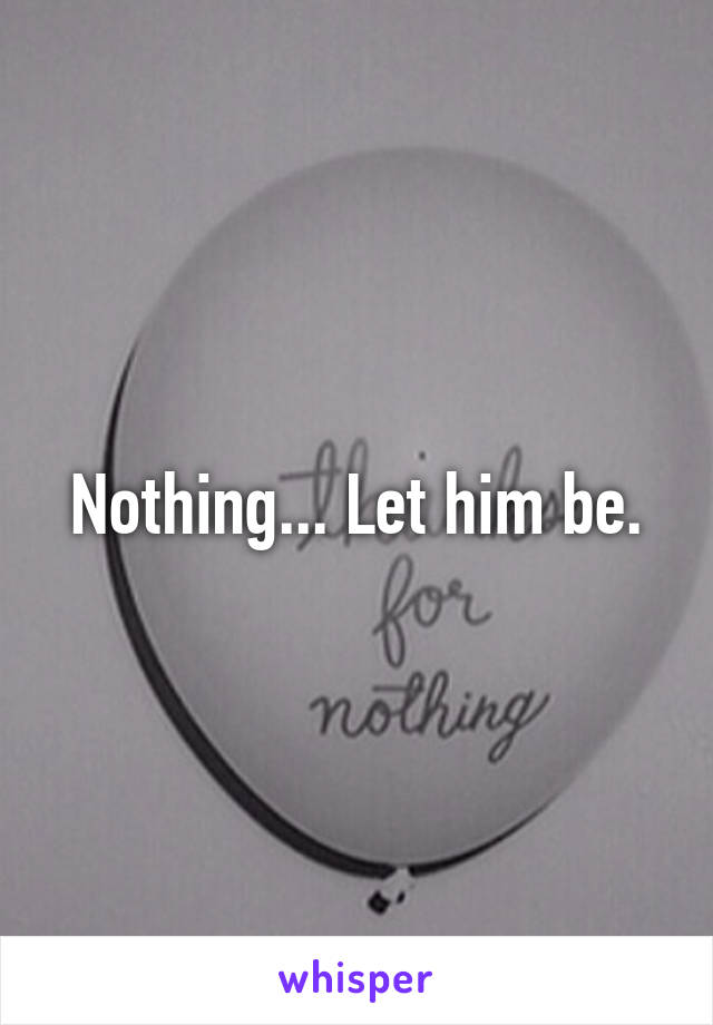 Nothing... Let him be.