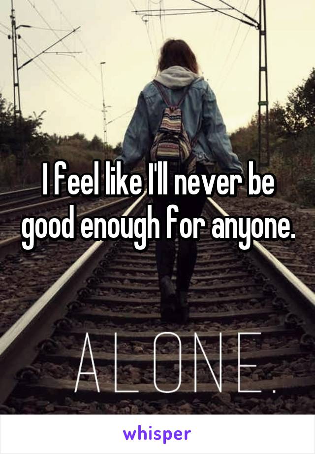 I feel like I'll never be good enough for anyone. 