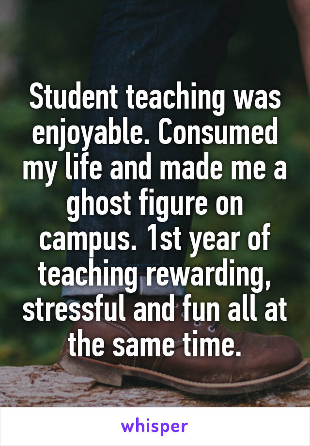 Student teaching was enjoyable. Consumed my life and made me a ghost figure on campus. 1st year of teaching rewarding, stressful and fun all at the same time.
