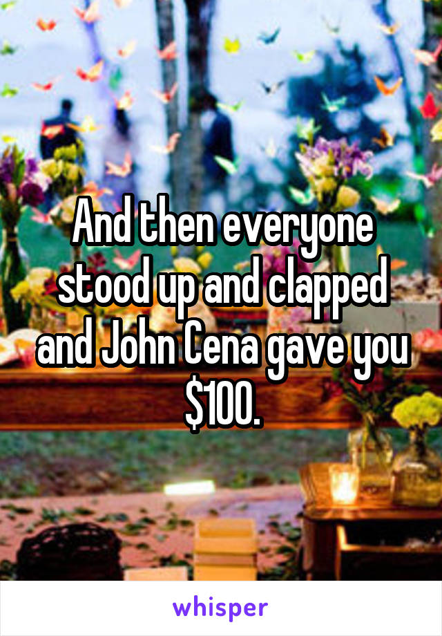 And then everyone stood up and clapped and John Cena gave you $100.