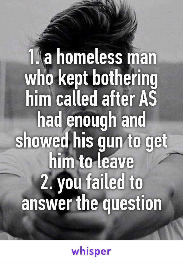 1. a homeless man who kept bothering him called after AS had enough and showed his gun to get him to leave
2. you failed to answer the question