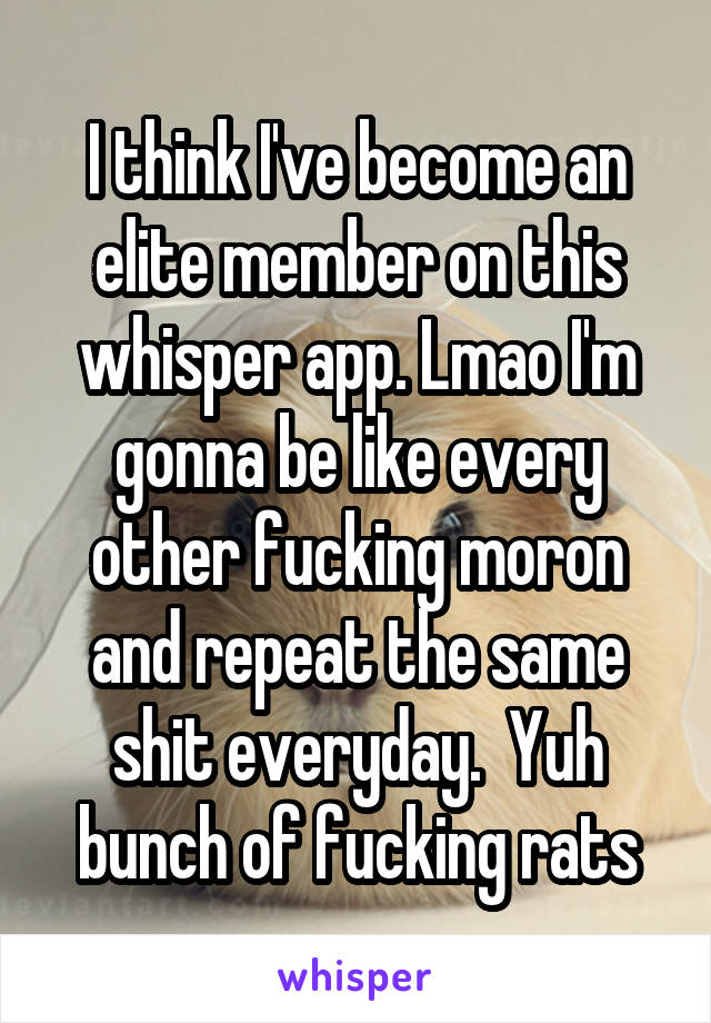 I think I've become an elite member on this whisper app. Lmao I'm gonna be like every other fucking moron and repeat the same shit everyday.  Yuh bunch of fucking rats