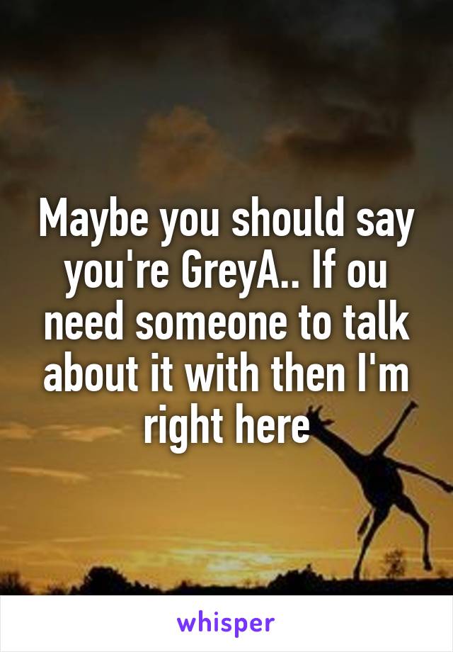 Maybe you should say you're GreyA.. If ou need someone to talk about it with then I'm right here