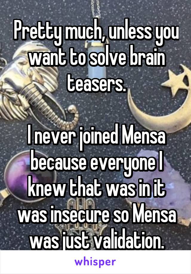 Pretty much, unless you want to solve brain teasers.

I never joined Mensa because everyone I knew that was in it was insecure so Mensa was just validation.