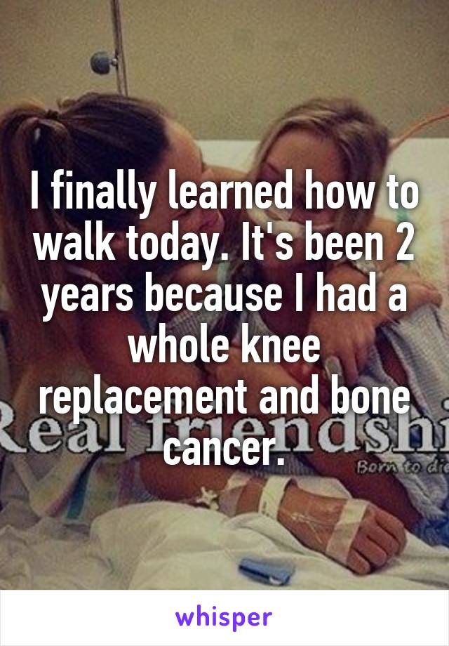 I finally learned how to walk today. It's been 2 years because I had a whole knee replacement and bone cancer.