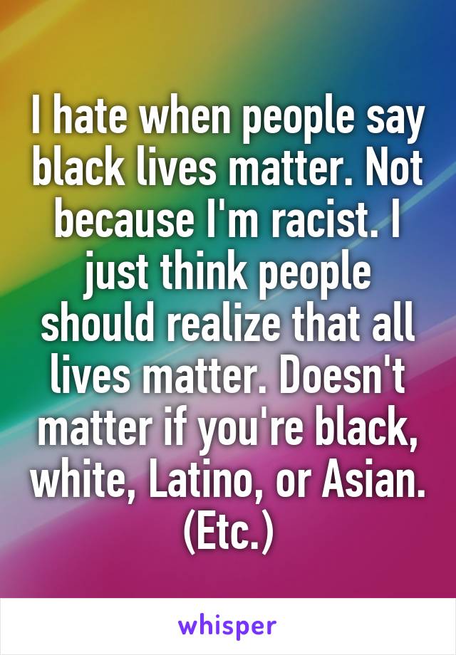 I hate when people say black lives matter. Not because I'm racist. I just think people should realize that all lives matter. Doesn't matter if you're black, white, Latino, or Asian. (Etc.)