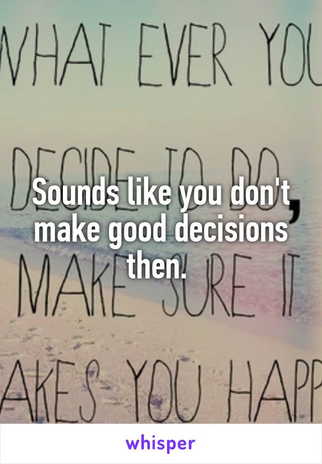 Sounds like you don't make good decisions then. 