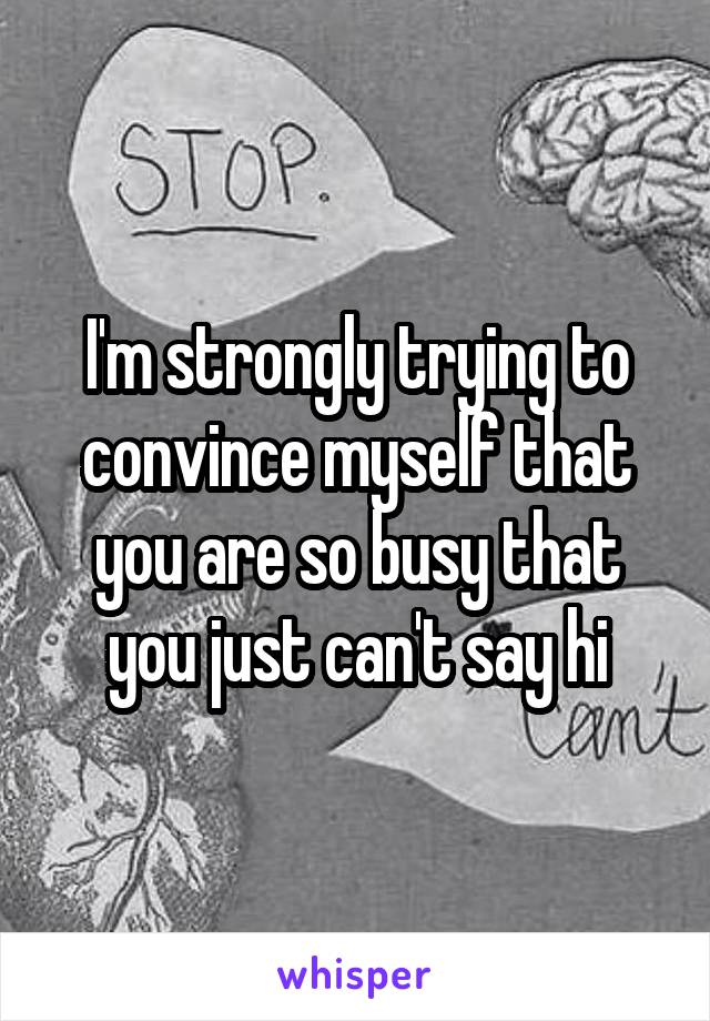 I'm strongly trying to convince myself that you are so busy that you just can't say hi