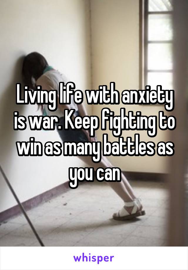 Living life with anxiety is war. Keep fighting to win as many battles as you can