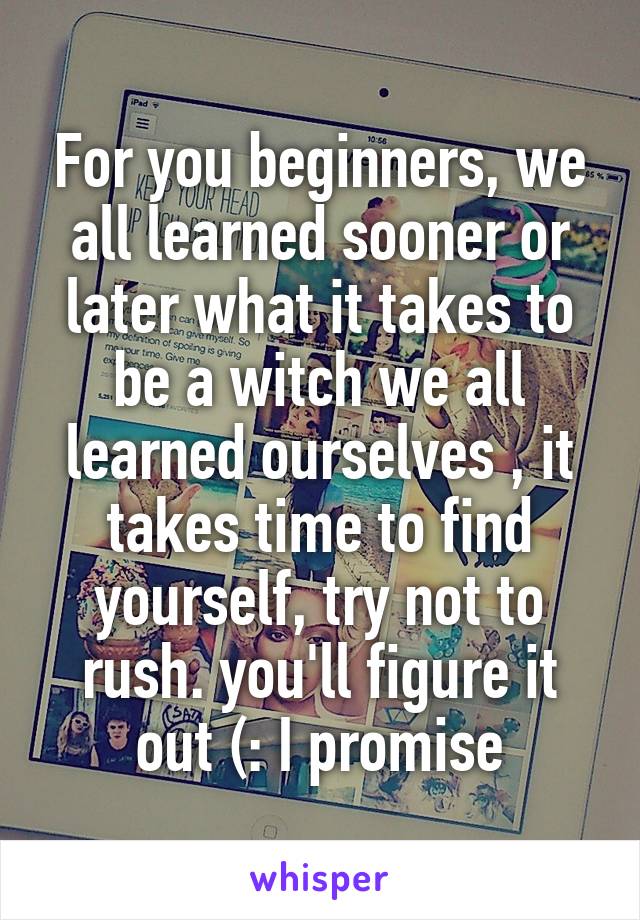 For you beginners, we all learned sooner or later what it takes to be a witch we all learned ourselves , it takes time to find yourself, try not to rush. you'll figure it out (: I promise