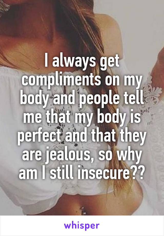 I always get compliments on my body and people tell me that my body is perfect and that they are jealous, so why am I still insecure??