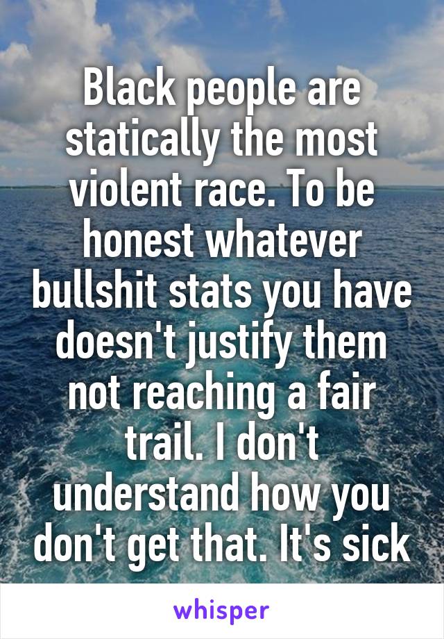 Black people are statically the most violent race. To be honest whatever bullshit stats you have doesn't justify them not reaching a fair trail. I don't understand how you don't get that. It's sick