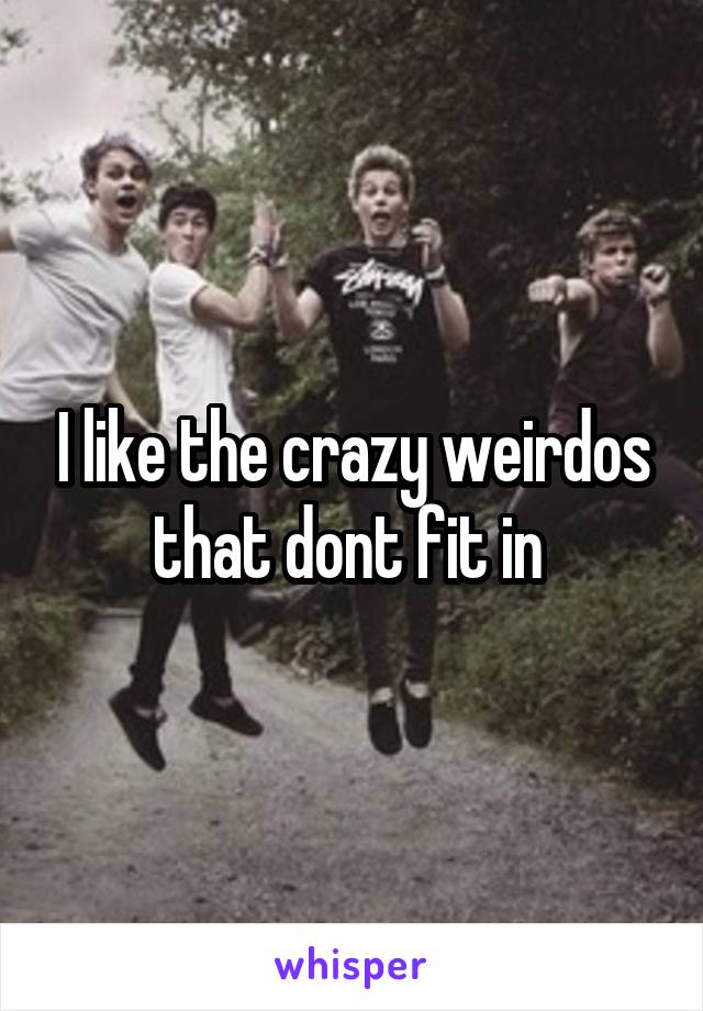 I like the crazy weirdos that dont fit in 