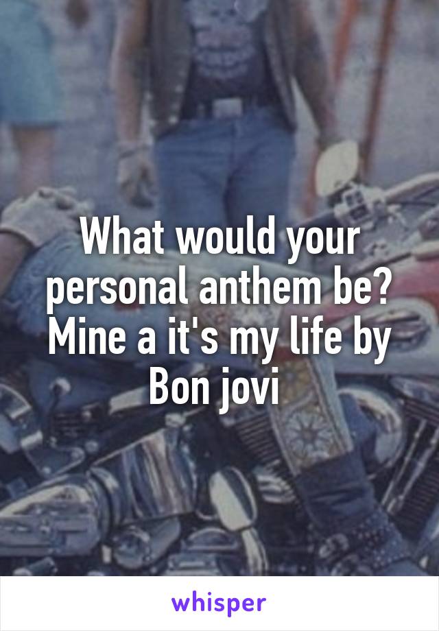 What would your personal anthem be? Mine a it's my life by Bon jovi 