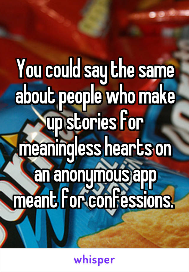 You could say the same about people who make up stories for meaningless hearts on an anonymous app meant for confessions. 