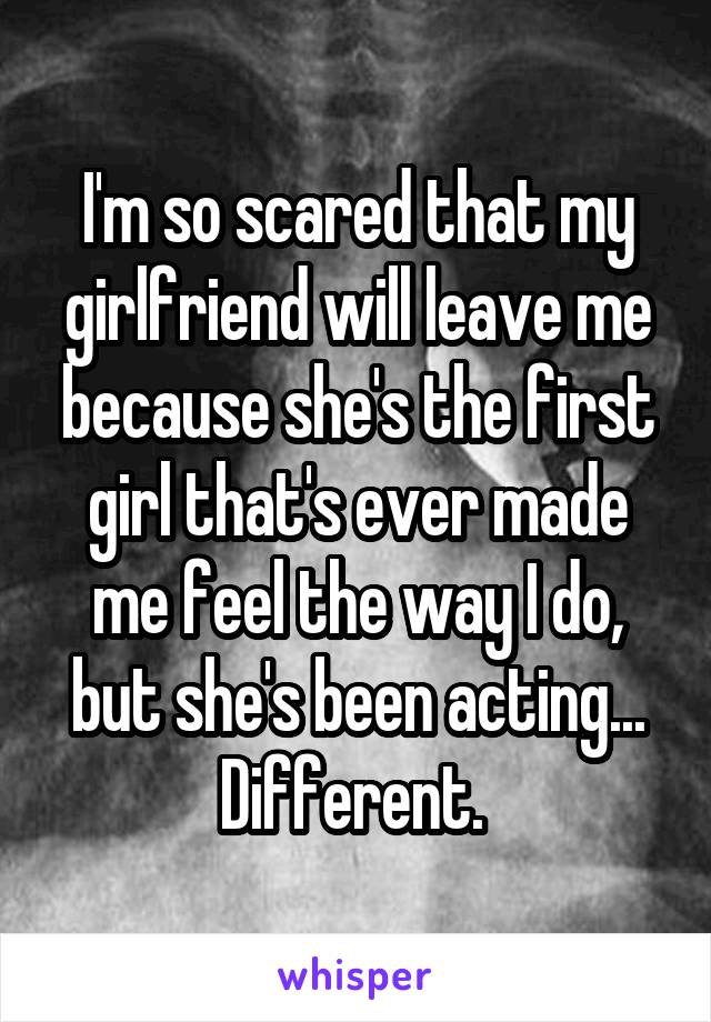 I'm so scared that my girlfriend will leave me because she's the first girl that's ever made me feel the way I do, but she's been acting... Different. 