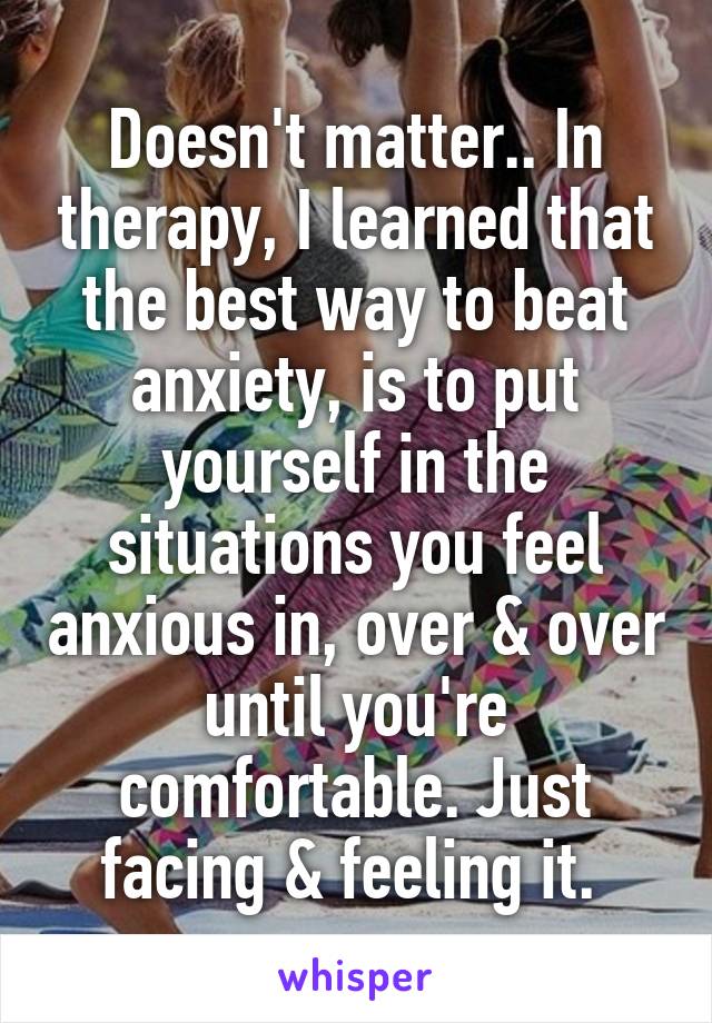 Doesn't matter.. In therapy, I learned that the best way to beat anxiety, is to put yourself in the situations you feel anxious in, over & over until you're comfortable. Just facing & feeling it. 