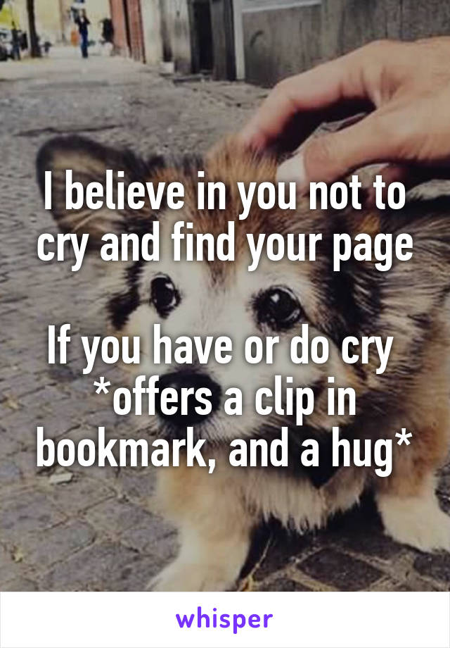 I believe in you not to cry and find your page

If you have or do cry 
*offers a clip in bookmark, and a hug*