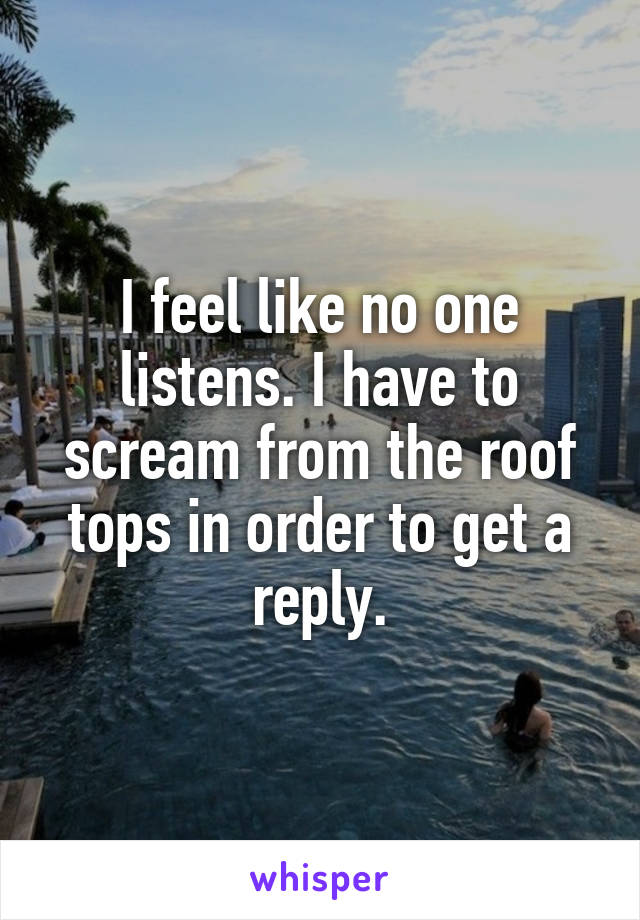 I feel like no one listens. I have to scream from the roof tops in order to get a reply.