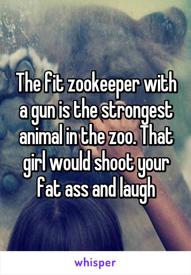 The fit zookeeper with a gun is the strongest animal in the zoo. That girl would shoot your fat ass and laugh