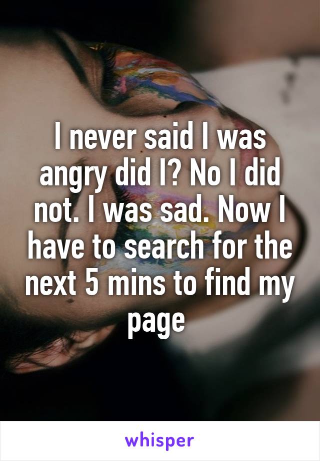 I never said I was angry did I? No I did not. I was sad. Now I have to search for the next 5 mins to find my page 