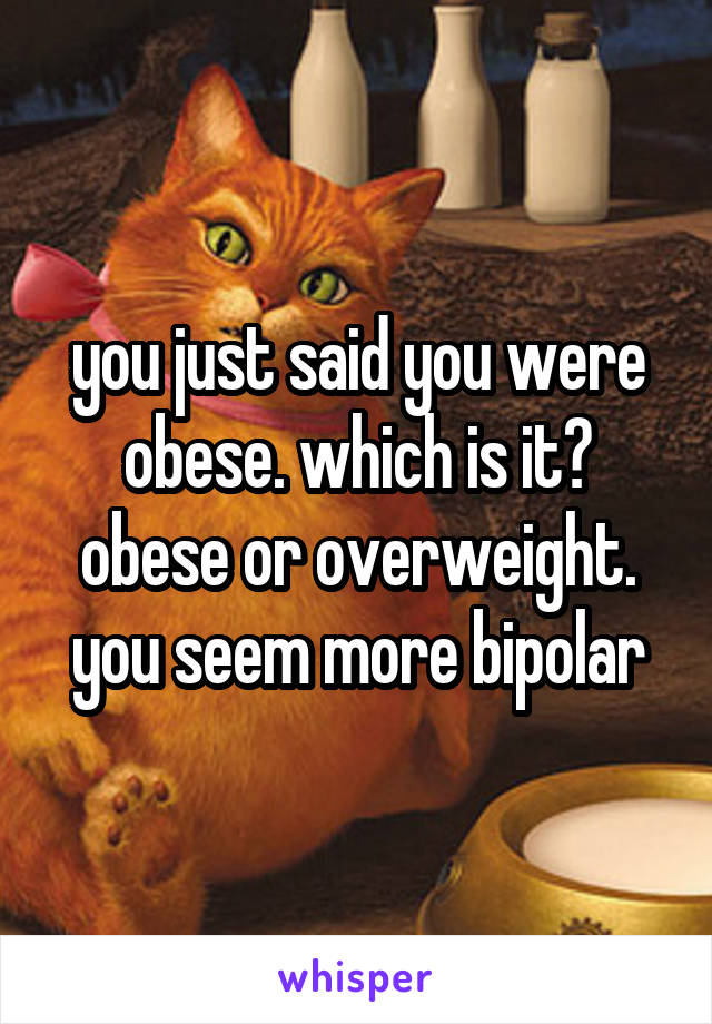 you just said you were obese. which is it? obese or overweight. you seem more bipolar