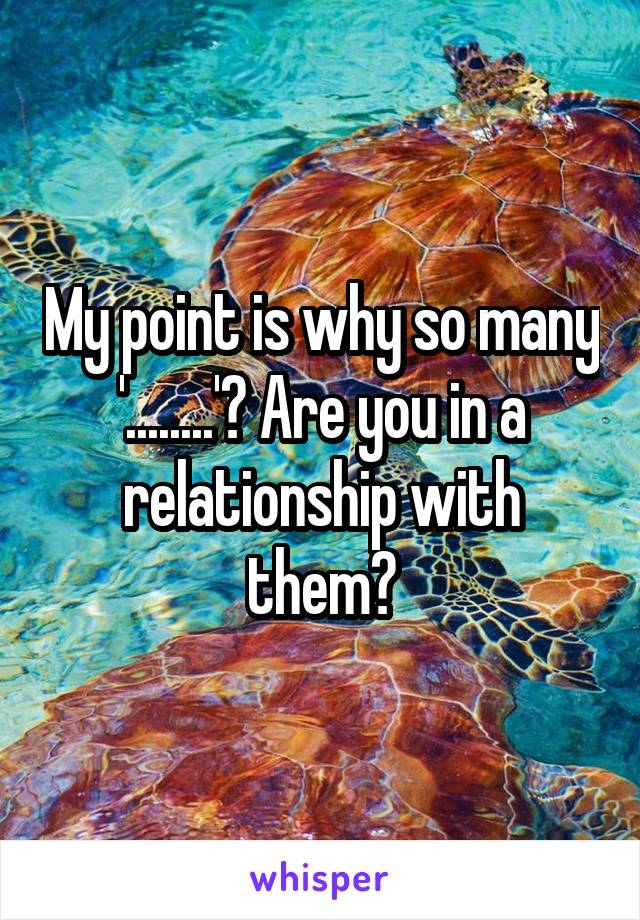My point is why so many '........'? Are you in a relationship with them?