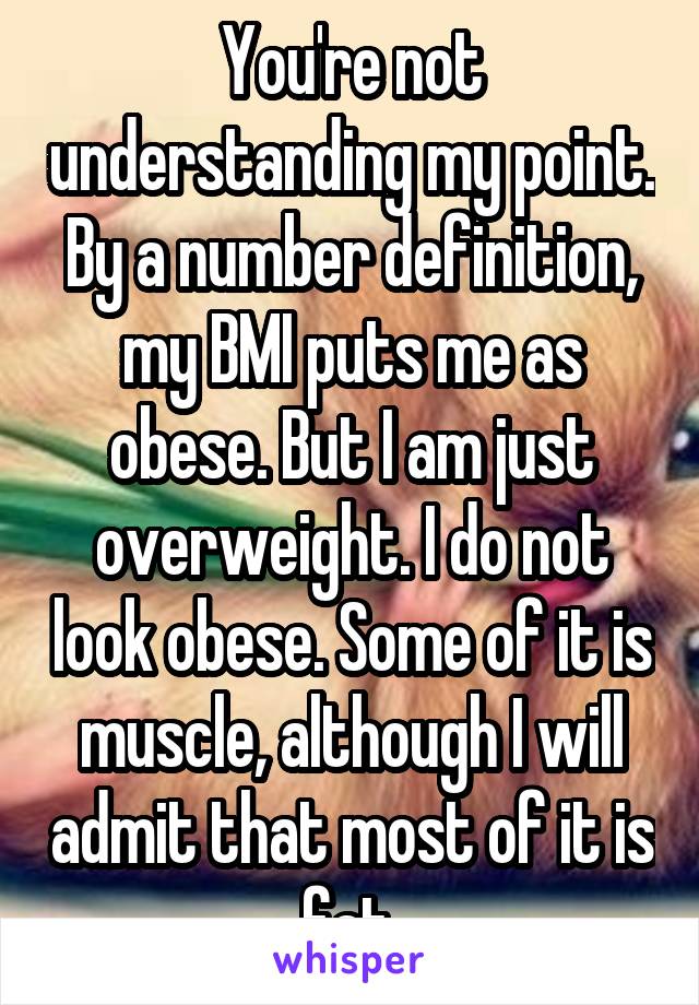 You're not understanding my point. By a number definition, my BMI puts me as obese. But I am just overweight. I do not look obese. Some of it is muscle, although I will admit that most of it is fat.