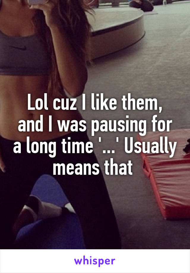 Lol cuz I like them, and I was pausing for a long time '...' Usually means that 