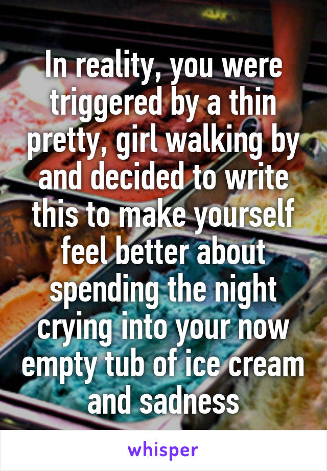 In reality, you were triggered by a thin pretty, girl walking by and decided to write this to make yourself feel better about spending the night crying into your now empty tub of ice cream and sadness