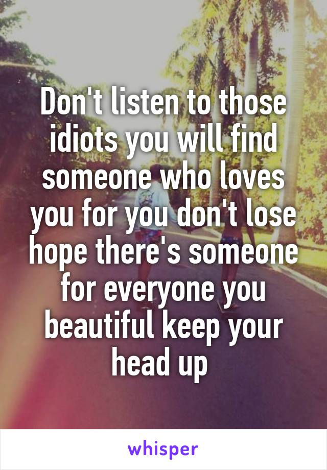 Don't listen to those idiots you will find someone who loves you for you don't lose hope there's someone for everyone you beautiful keep your head up 